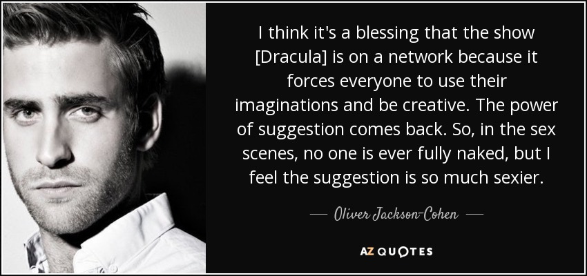 I think it's a blessing that the show [Dracula] is on a network because it forces everyone to use their imaginations and be creative. The power of suggestion comes back. So, in the sex scenes, no one is ever fully naked, but I feel the suggestion is so much sexier. - Oliver Jackson-Cohen