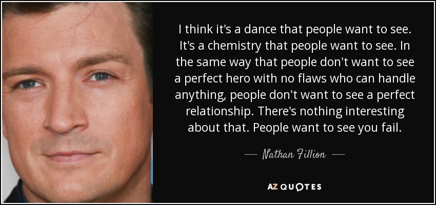 I think it's a dance that people want to see. It's a chemistry that people want to see. In the same way that people don't want to see a perfect hero with no flaws who can handle anything, people don't want to see a perfect relationship. There's nothing interesting about that. People want to see you fail. - Nathan Fillion