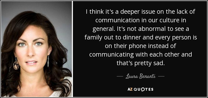 I think it's a deeper issue on the lack of communication in our culture in general. It's not abnormal to see a family out to dinner and every person is on their phone instead of communicating with each other and that's pretty sad. - Laura Benanti