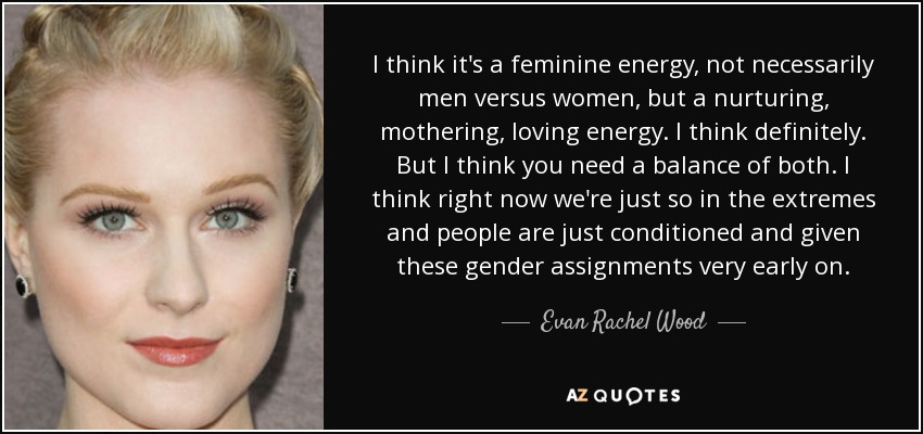 I think it's a feminine energy, not necessarily men versus women, but a nurturing, mothering, loving energy. I think definitely. But I think you need a balance of both. I think right now we're just so in the extremes and people are just conditioned and given these gender assignments very early on. - Evan Rachel Wood