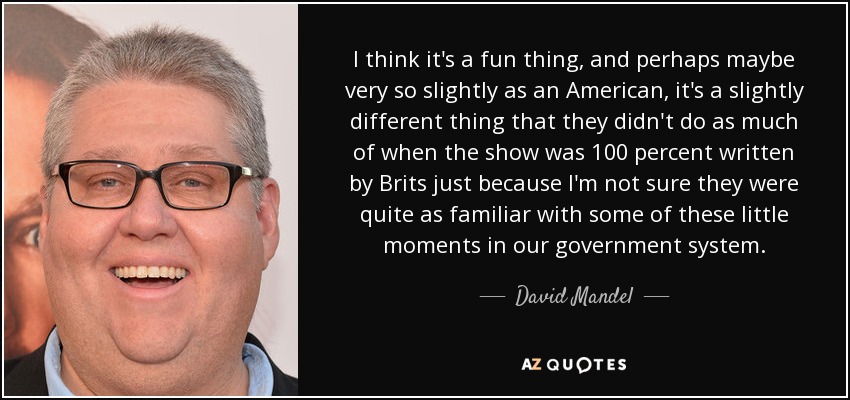 I think it's a fun thing, and perhaps maybe very so slightly as an American, it's a slightly different thing that they didn't do as much of when the show was 100 percent written by Brits just because I'm not sure they were quite as familiar with some of these little moments in our government system. - David Mandel