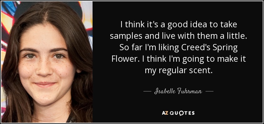 I think it's a good idea to take samples and live with them a little. So far I'm liking Creed's Spring Flower. I think I'm going to make it my regular scent. - Isabelle Fuhrman