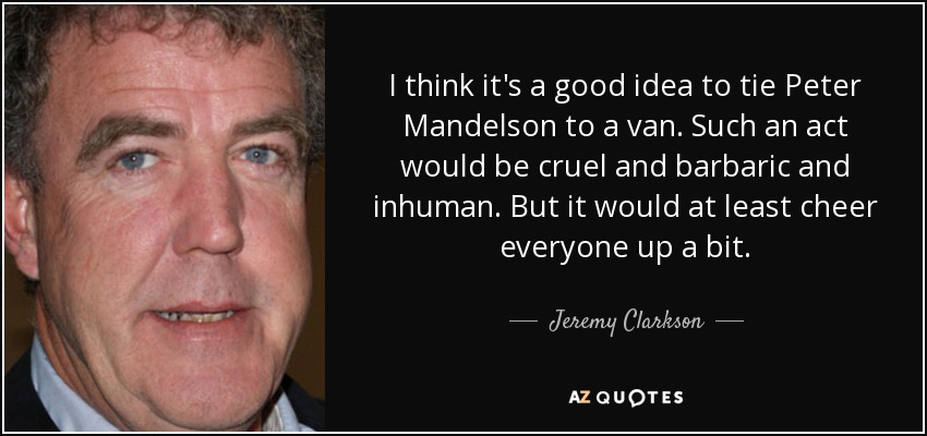 I think it's a good idea to tie Peter Mandelson to a van. Such an act would be cruel and barbaric and inhuman. But it would at least cheer everyone up a bit. - Jeremy Clarkson