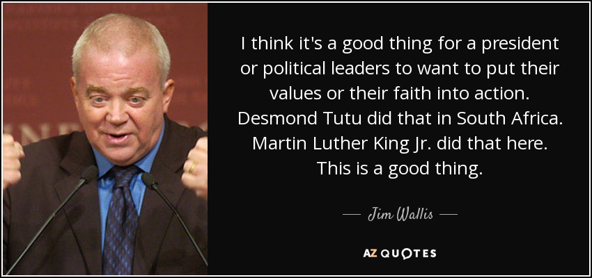 I think it's a good thing for a president or political leaders to want to put their values or their faith into action. Desmond Tutu did that in South Africa. Martin Luther King Jr. did that here. This is a good thing. - Jim Wallis