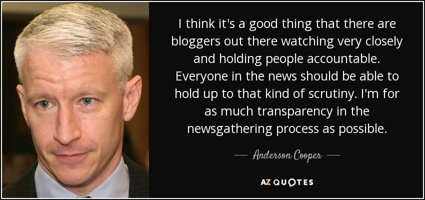 I think it's a good thing that there are bloggers out there watching very closely and holding people accountable. Everyone in the news should be able to hold up to that kind of scrutiny. I'm for as much transparency in the newsgathering process as possible. - Anderson Cooper