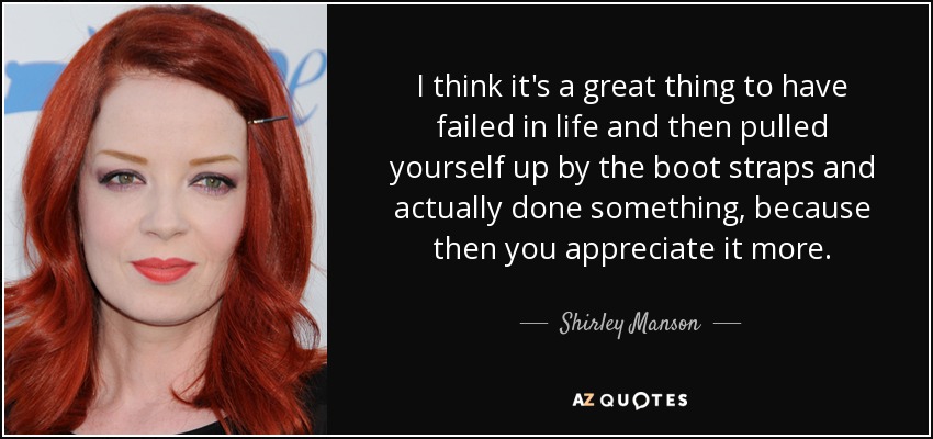 I think it's a great thing to have failed in life and then pulled yourself up by the boot straps and actually done something, because then you appreciate it more. - Shirley Manson