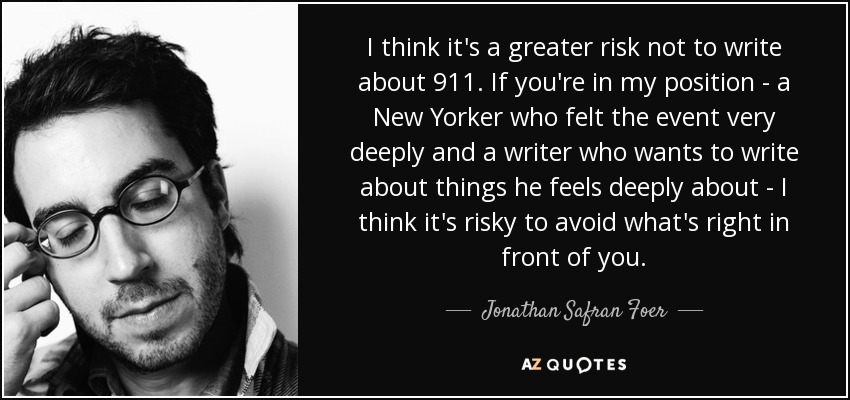 I think it's a greater risk not to write about 9\11. If you're in my position - a New Yorker who felt the event very deeply and a writer who wants to write about things he feels deeply about - I think it's risky to avoid what's right in front of you. - Jonathan Safran Foer