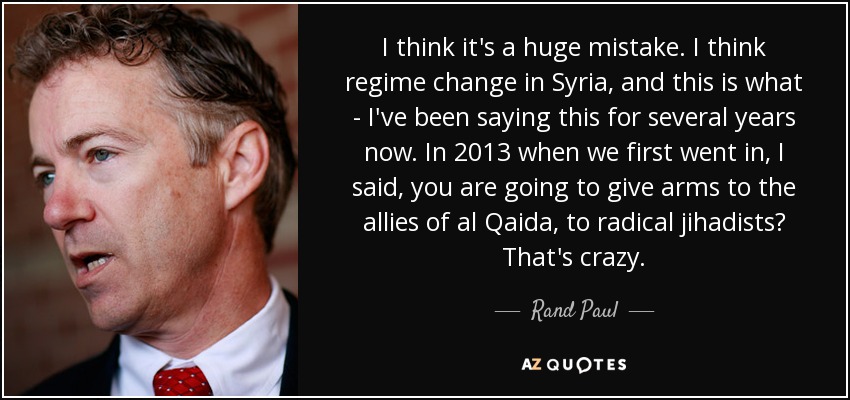 I think it's a huge mistake. I think regime change in Syria, and this is what - I've been saying this for several years now. In 2013 when we first went in, I said, you are going to give arms to the allies of al Qaida, to radical jihadists? That's crazy. - Rand Paul