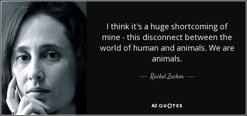 I think it's a huge shortcoming of mine - this disconnect between the world of human and animals. We are animals. - Rachel Zucker