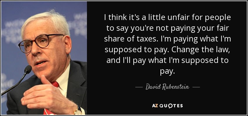 I think it's a little unfair for people to say you're not paying your fair share of taxes. I'm paying what I'm supposed to pay. Change the law, and I'll pay what I'm supposed to pay. - David Rubenstein
