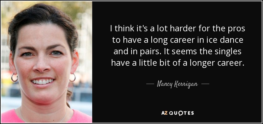 I think it's a lot harder for the pros to have a long career in ice dance and in pairs. It seems the singles have a little bit of a longer career. - Nancy Kerrigan