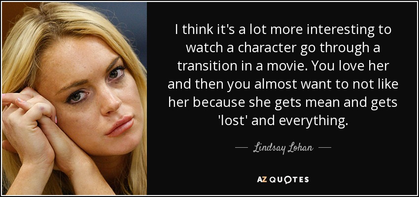 I think it's a lot more interesting to watch a character go through a transition in a movie. You love her and then you almost want to not like her because she gets mean and gets 'lost' and everything. - Lindsay Lohan