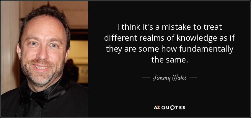 I think it's a mistake to treat different realms of knowledge as if they are some how fundamentally the same. - Jimmy Wales