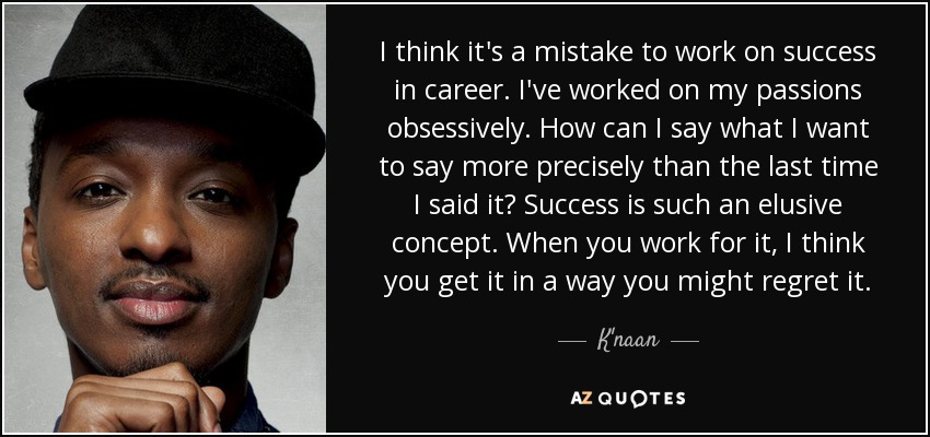 I think it's a mistake to work on success in career. I've worked on my passions obsessively. How can I say what I want to say more precisely than the last time I said it? Success is such an elusive concept. When you work for it, I think you get it in a way you might regret it. - K'naan