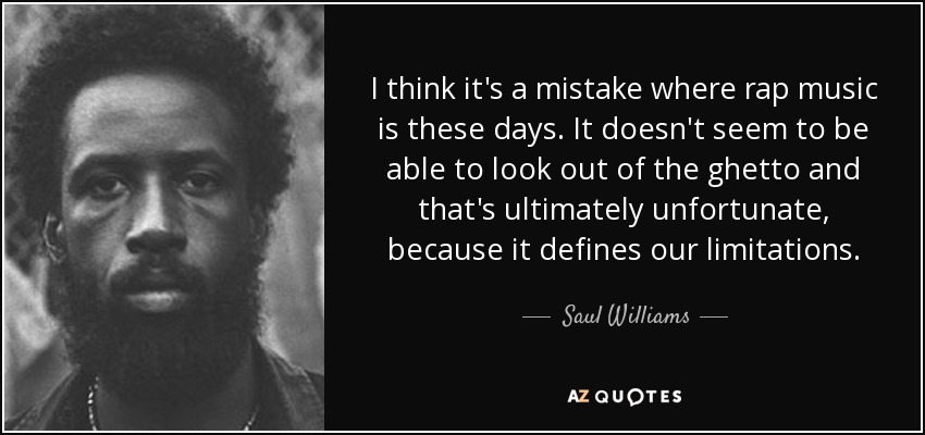 I think it's a mistake where rap music is these days. It doesn't seem to be able to look out of the ghetto and that's ultimately unfortunate, because it defines our limitations. - Saul Williams