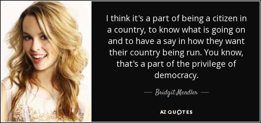I think it's a part of being a citizen in a country, to know what is going on and to have a say in how they want their country being run. You know, that's a part of the privilege of democracy. - Bridgit Mendler