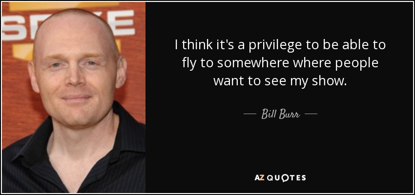 I think it's a privilege to be able to fly to somewhere where people want to see my show. - Bill Burr