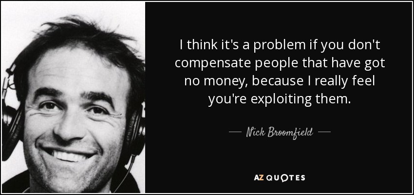 I think it's a problem if you don't compensate people that have got no money, because I really feel you're exploiting them. - Nick Broomfield