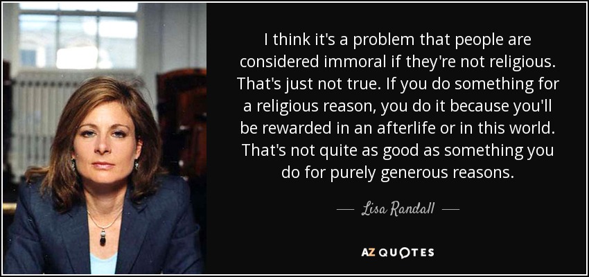 I think it's a problem that people are considered immoral if they're not religious. That's just not true. If you do something for a religious reason, you do it because you'll be rewarded in an afterlife or in this world. That's not quite as good as something you do for purely generous reasons. - Lisa Randall