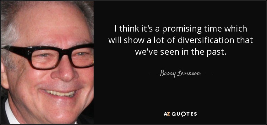 I think it's a promising time which will show a lot of diversification that we've seen in the past. - Barry Levinson