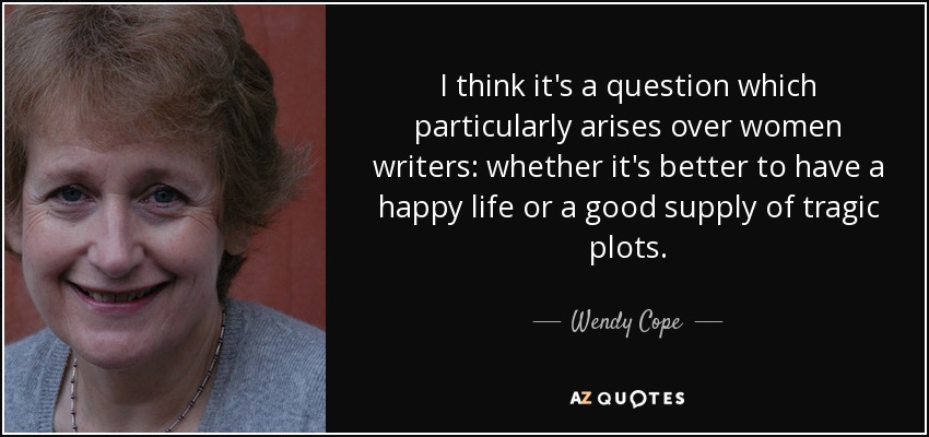I think it's a question which particularly arises over women writers: whether it's better to have a happy life or a good supply of tragic plots. - Wendy Cope