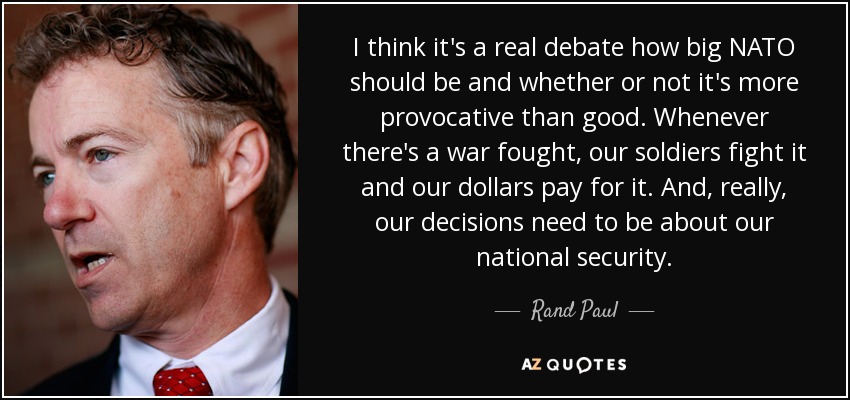 I think it's a real debate how big NATO should be and whether or not it's more provocative than good. Whenever there's a war fought, our soldiers fight it and our dollars pay for it. And, really, our decisions need to be about our national security. - Rand Paul