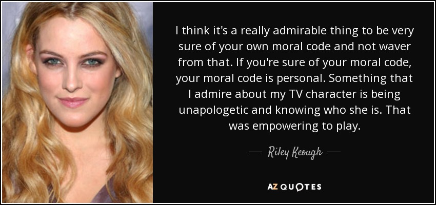I think it's a really admirable thing to be very sure of your own moral code and not waver from that. If you're sure of your moral code, your moral code is personal. Something that I admire about my TV character is being unapologetic and knowing who she is. That was empowering to play. - Riley Keough