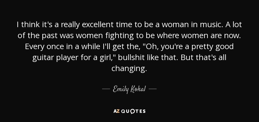 I think it's a really excellent time to be a woman in music. A lot of the past was women fighting to be where women are now. Every once in a while I'll get the, 