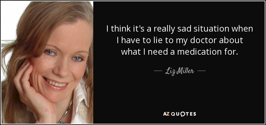 I think it's a really sad situation when I have to lie to my doctor about what I need a medication for. - Liz Miller