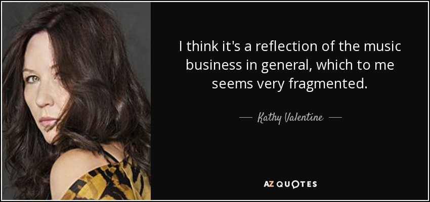 I think it's a reflection of the music business in general, which to me seems very fragmented. - Kathy Valentine