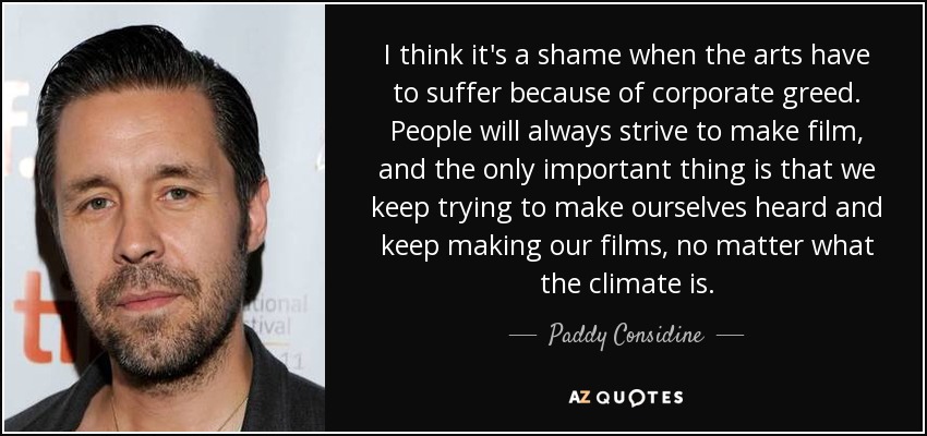 I think it's a shame when the arts have to suffer because of corporate greed. People will always strive to make film, and the only important thing is that we keep trying to make ourselves heard and keep making our films, no matter what the climate is. - Paddy Considine