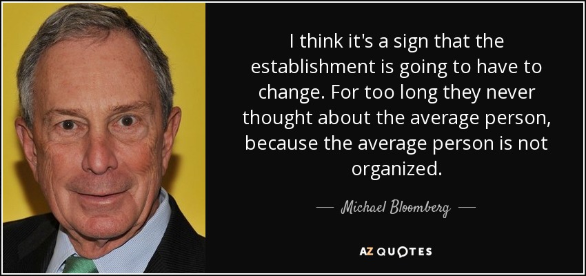 I think it's a sign that the establishment is going to have to change. For too long they never thought about the average person, because the average person is not organized. - Michael Bloomberg
