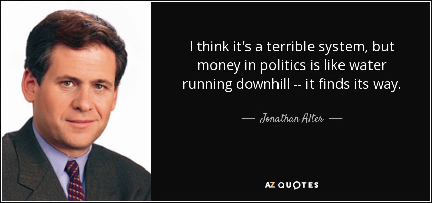 I think it's a terrible system, but money in politics is like water running downhill -- it finds its way. - Jonathan Alter