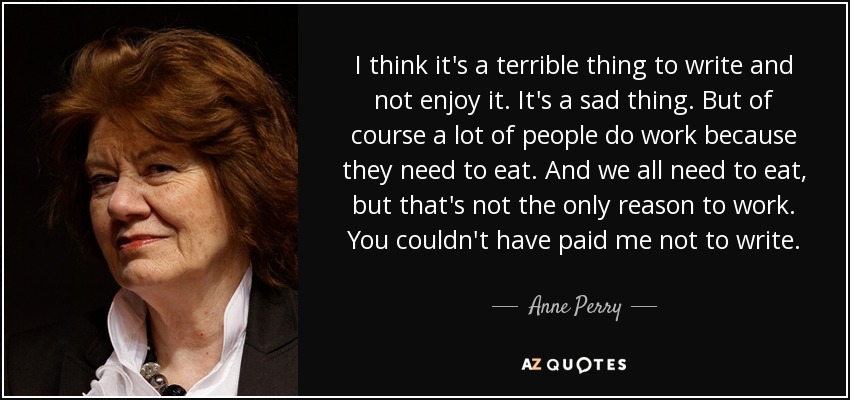 I think it's a terrible thing to write and not enjoy it. It's a sad thing. But of course a lot of people do work because they need to eat. And we all need to eat, but that's not the only reason to work. You couldn't have paid me not to write. - Anne Perry