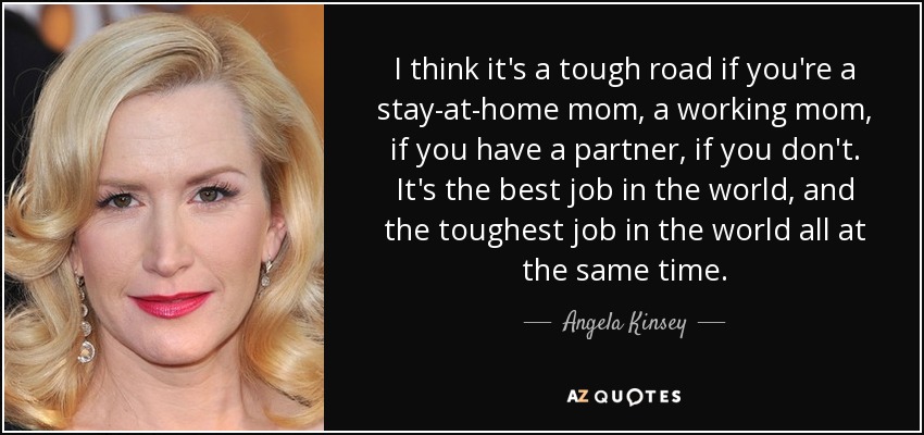 I think it's a tough road if you're a stay-at-home mom, a working mom, if you have a partner, if you don't. It's the best job in the world, and the toughest job in the world all at the same time. - Angela Kinsey