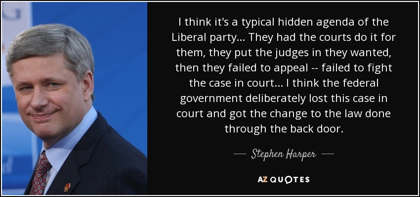 I think it's a typical hidden agenda of the Liberal party... They had the courts do it for them, they put the judges in they wanted, then they failed to appeal -- failed to fight the case in court... I think the federal government deliberately lost this case in court and got the change to the law done through the back door. - Stephen Harper