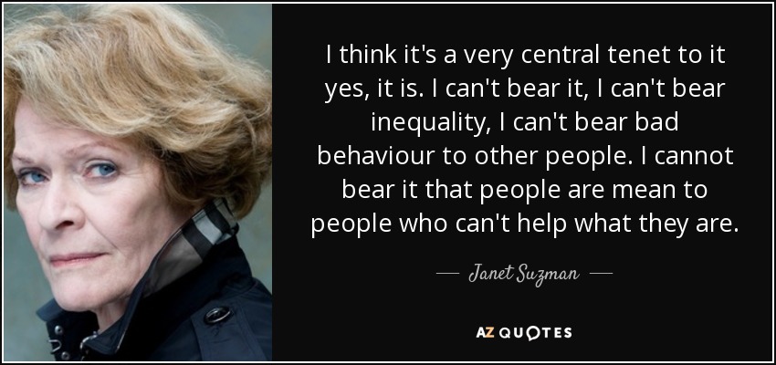 I think it's a very central tenet to it yes, it is. I can't bear it, I can't bear inequality, I can't bear bad behaviour to other people. I cannot bear it that people are mean to people who can't help what they are. - Janet Suzman