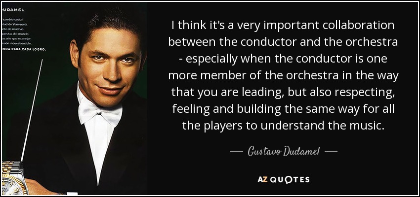 I think it's a very important collaboration between the conductor and the orchestra - especially when the conductor is one more member of the orchestra in the way that you are leading, but also respecting, feeling and building the same way for all the players to understand the music. - Gustavo Dudamel