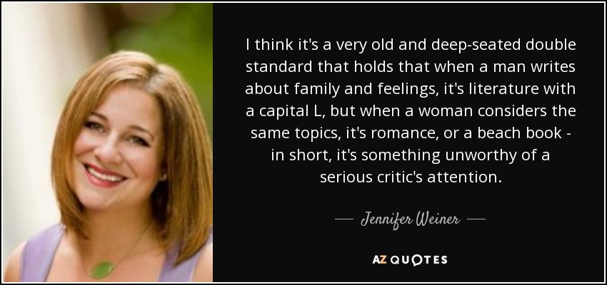 I think it's a very old and deep-seated double standard that holds that when a man writes about family and feelings, it's literature with a capital L, but when a woman considers the same topics, it's romance, or a beach book - in short, it's something unworthy of a serious critic's attention. - Jennifer Weiner