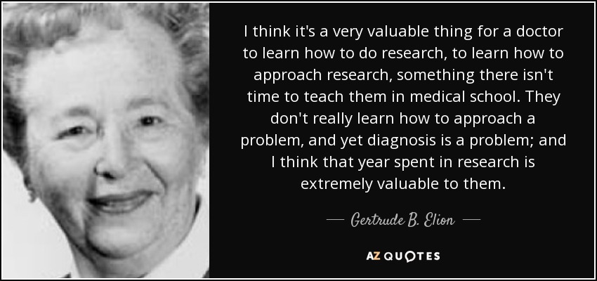I think it's a very valuable thing for a doctor to learn how to do research, to learn how to approach research, something there isn't time to teach them in medical school. They don't really learn how to approach a problem, and yet diagnosis is a problem; and I think that year spent in research is extremely valuable to them. - Gertrude B. Elion