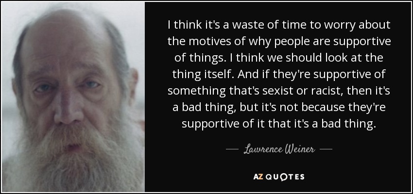 I think it's a waste of time to worry about the motives of why people are supportive of things. I think we should look at the thing itself. And if they're supportive of something that's sexist or racist, then it's a bad thing, but it's not because they're supportive of it that it's a bad thing. - Lawrence Weiner