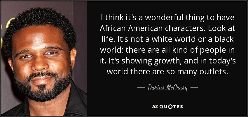 I think it's a wonderful thing to have African-American characters. Look at life. It's not a white world or a black world; there are all kind of people in it. It's showing growth, and in today's world there are so many outlets. - Darius McCrary