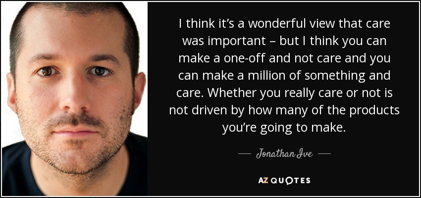 I think it’s a wonderful view that care was important – but I think you can make a one-off and not care and you can make a million of something and care. Whether you really care or not is not driven by how many of the products you’re going to make. - Jonathan Ive