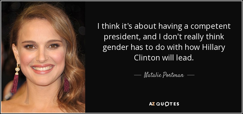 I think it's about having a competent president, and I don't really think gender has to do with how Hillary Clinton will lead. - Natalie Portman
