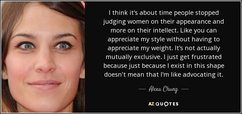 I think it's about time people stopped judging women on their appearance and more on their intellect. Like you can appreciate my style without having to appreciate my weight. It's not actually mutually exclusive. I just get frustrated because just because I exist in this shape doesn't mean that I'm like advocating it. - Alexa Chung