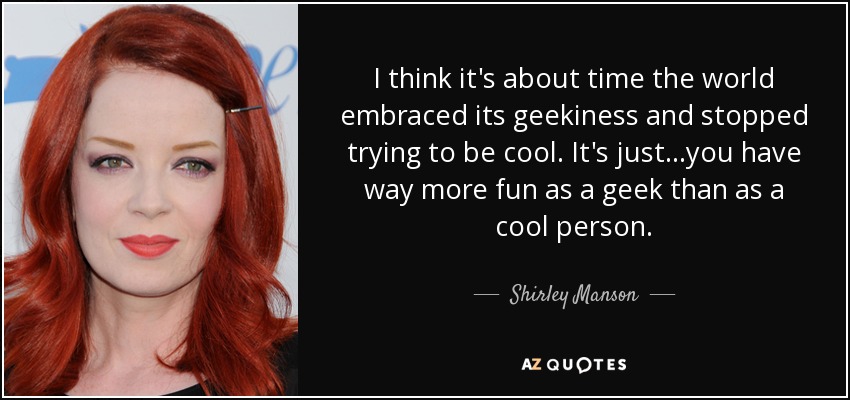 I think it's about time the world embraced its geekiness and stopped trying to be cool. It's just...you have way more fun as a geek than as a cool person. - Shirley Manson