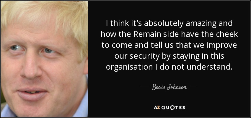 I think it's absolutely amazing and how the Remain side have the cheek to come and tell us that we improve our security by staying in this organisation I do not understand. - Boris Johnson