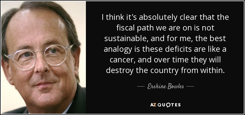 I think it's absolutely clear that the fiscal path we are on is not sustainable, and for me, the best analogy is these deficits are like a cancer, and over time they will destroy the country from within. - Erskine Bowles