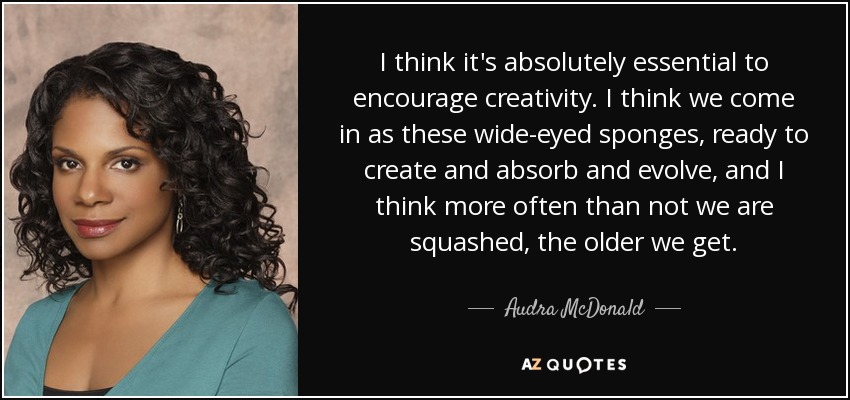 I think it's absolutely essential to encourage creativity. I think we come in as these wide-eyed sponges, ready to create and absorb and evolve, and I think more often than not we are squashed, the older we get. - Audra McDonald