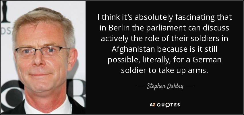 I think it's absolutely fascinating that in Berlin the parliament can discuss actively the role of their soldiers in Afghanistan because is it still possible, literally, for a German soldier to take up arms. - Stephen Daldry